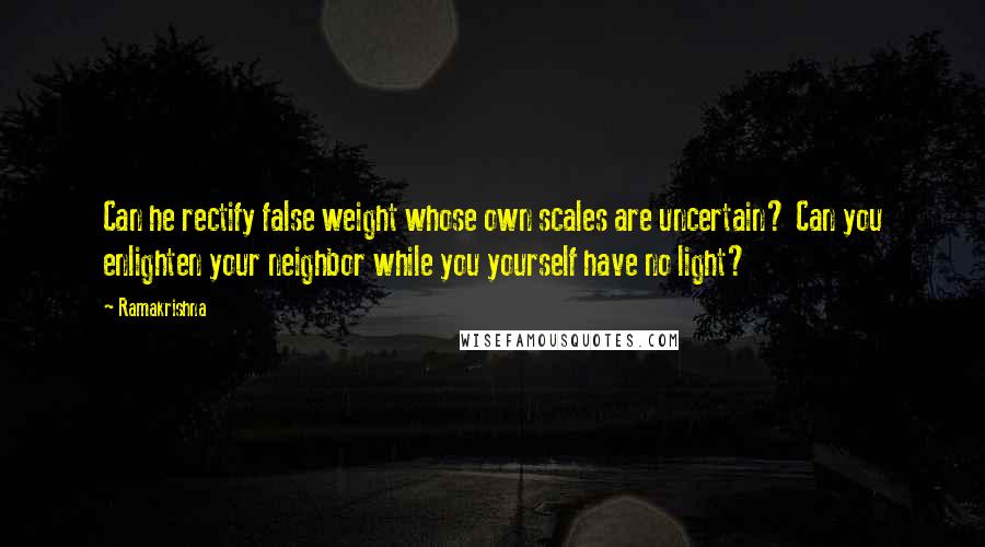 Ramakrishna quotes: Can he rectify false weight whose own scales are uncertain? Can you enlighten your neighbor while you yourself have no light?