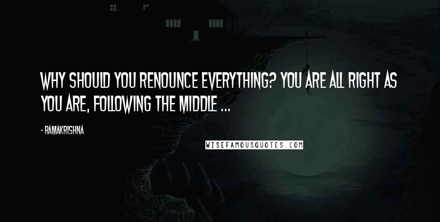 Ramakrishna quotes: Why should you renounce everything? You are all right as you are, following the middle ...