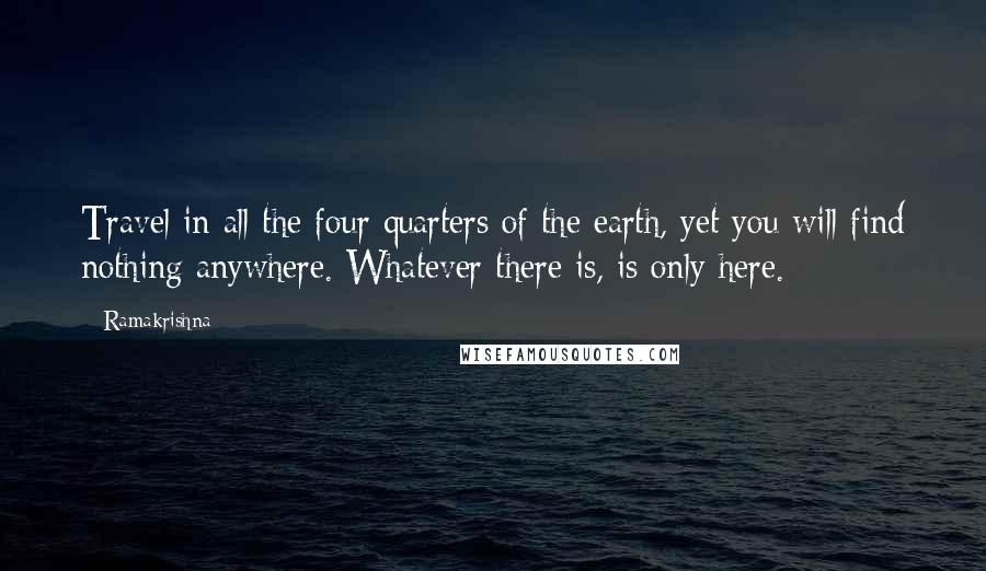 Ramakrishna quotes: Travel in all the four quarters of the earth, yet you will find nothing anywhere. Whatever there is, is only here.