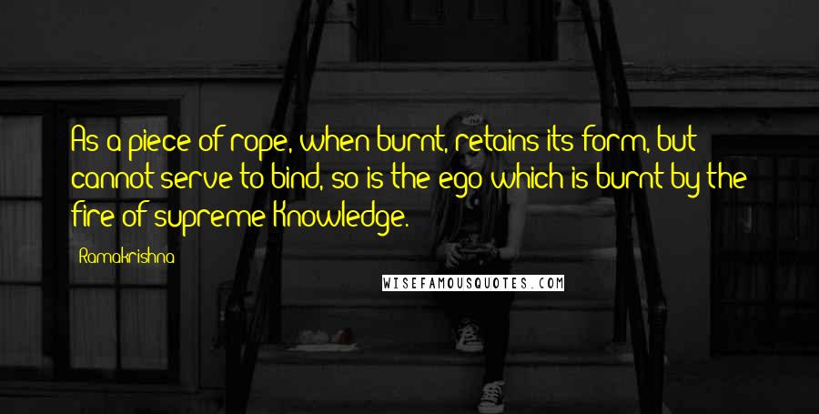 Ramakrishna quotes: As a piece of rope, when burnt, retains its form, but cannot serve to bind, so is the ego which is burnt by the fire of supreme Knowledge.