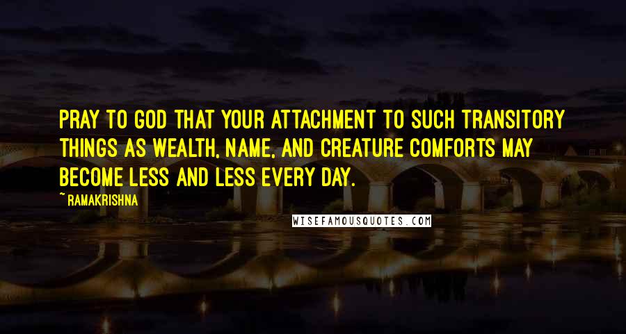 Ramakrishna quotes: Pray to God that your attachment to such transitory things as wealth, name, and creature comforts may become less and less every day.