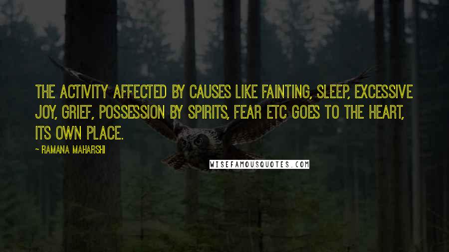 Ramana Maharshi quotes: The activity affected by causes like fainting, sleep, excessive joy, grief, possession by spirits, fear etc goes to the heart, its own place. Ramana Maharshi quotes: The activity affected by causes like fainting, sleep, excessive joy, grief, possession by spirits, fear etc goes to the heart, its own place.
