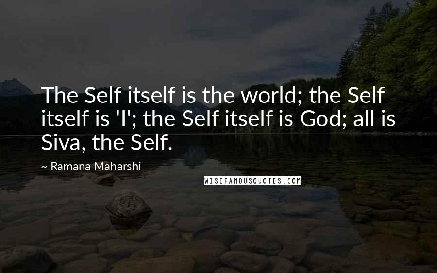 Ramana Maharshi quotes: The Self itself is the world; the Self itself is 'I'; the Self itself is God; all is Siva, the Self. Ramana Maharshi quotes: The Self itself is the world; the Self itself is 'I'; the Self itself is God; all is Siva, the Self.