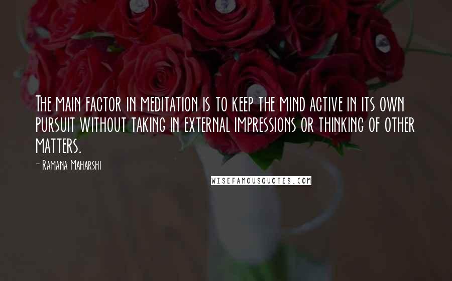 Ramana Maharshi quotes: The main factor in meditation is to keep the mind active in its own pursuit without taking in external impressions or thinking of other matters.