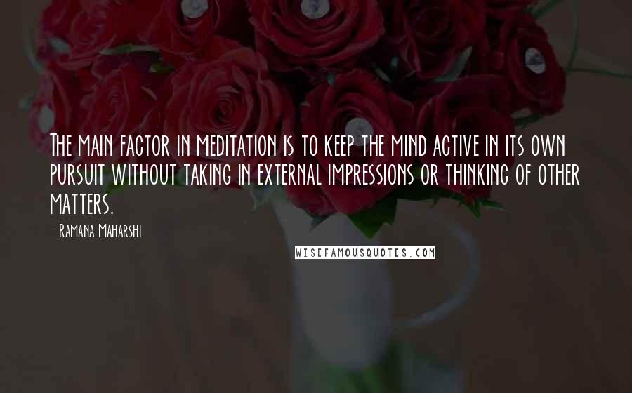 Ramana Maharshi quotes: The main factor in meditation is to keep the mind active in its own pursuit without taking in external impressions or thinking of other matters. Ramana Maharshi quotes: The main factor in meditation is to keep the mind active in its own pursuit without taking in external impressions or thinking of other matters.