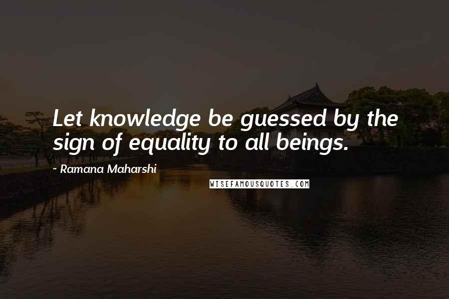 Ramana Maharshi quotes: Let knowledge be guessed by the sign of equality to all beings.