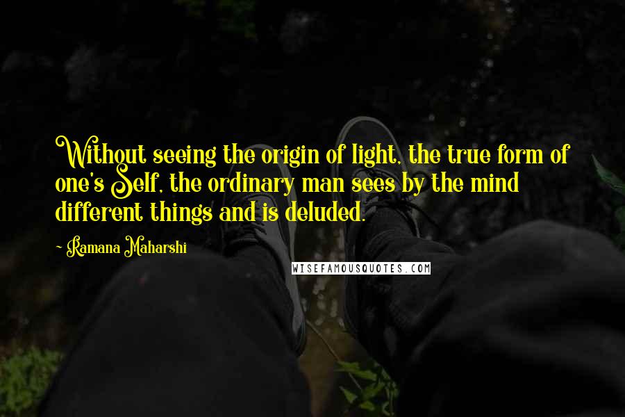 Ramana Maharshi quotes: Without seeing the origin of light, the true form of one's Self, the ordinary man sees by the mind different things and is deluded.