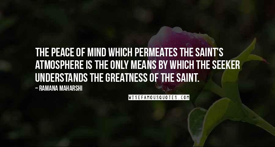 Ramana Maharshi quotes: The peace of mind which permeates the saint's atmosphere is the only means by which the seeker understands the greatness of the saint.