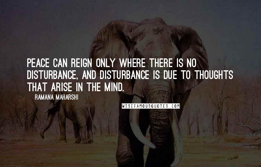 Ramana Maharshi quotes: Peace can reign only where there is no disturbance, and disturbance is due to thoughts that arise in the mind. Ramana Maharshi quotes: Peace can reign only where there is no disturbance, and disturbance is due to thoughts that arise in the mind.