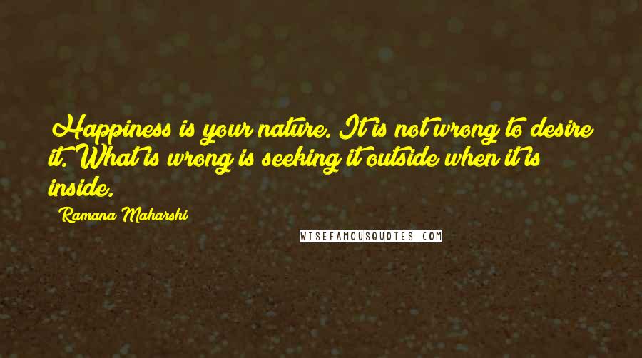 Ramana Maharshi quotes: Happiness is your nature. It is not wrong to desire it. What is wrong is seeking it outside when it is inside. Ramana Maharshi quotes: Happiness is your nature. It is not wrong to desire it. What is wrong is seeking it outside when it is inside.