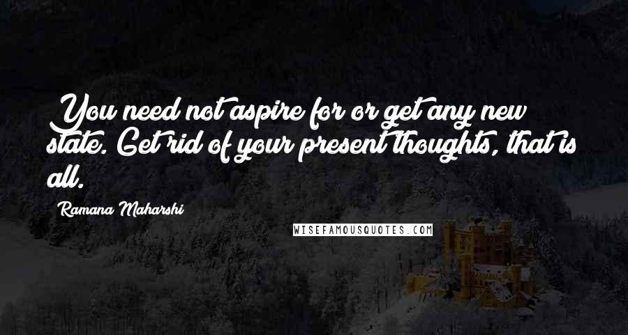Ramana Maharshi quotes: You need not aspire for or get any new state. Get rid of your present thoughts, that is all.