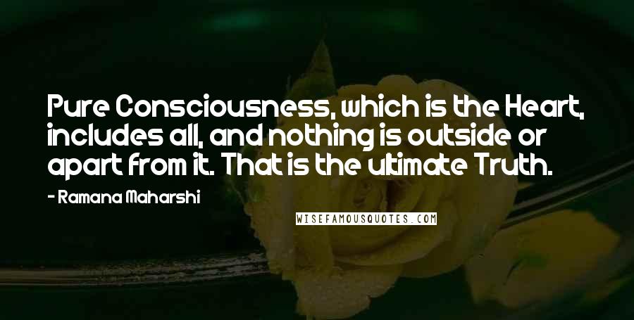 Ramana Maharshi quotes: Pure Consciousness, which is the Heart, includes all, and nothing is outside or apart from it. That is the ultimate Truth. Ramana Maharshi quotes: Pure Consciousness, which is the Heart, includes all, and nothing is outside or apart from it. That is the ultimate Truth.