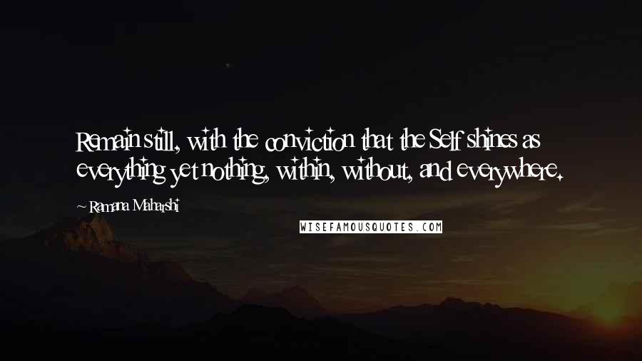Ramana Maharshi quotes: Remain still, with the conviction that the Self shines as everything yet nothing, within, without, and everywhere. Ramana Maharshi quotes: Remain still, with the conviction that the Self shines as everything yet nothing, within, without, and everywhere.
