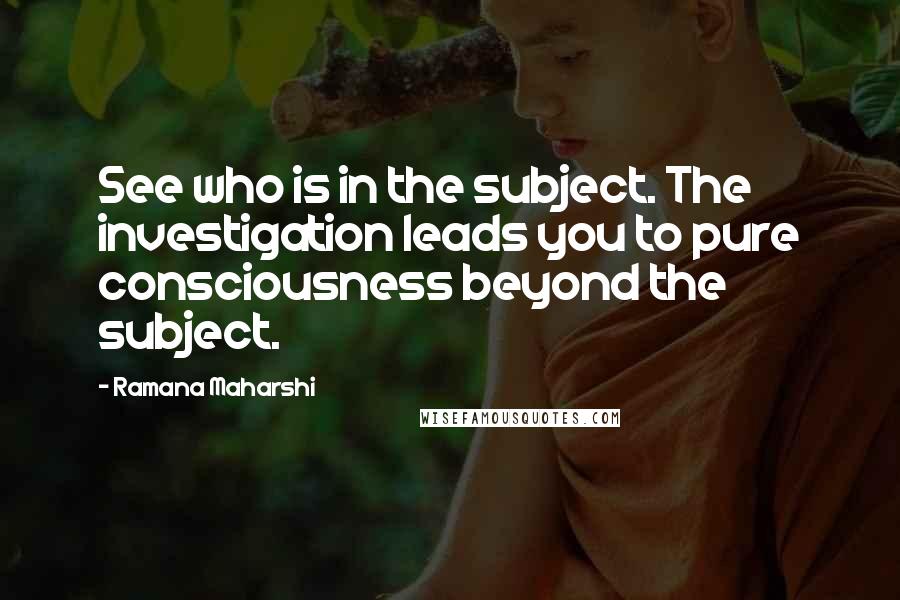 Ramana Maharshi quotes: See who is in the subject. The investigation leads you to pure consciousness beyond the subject.