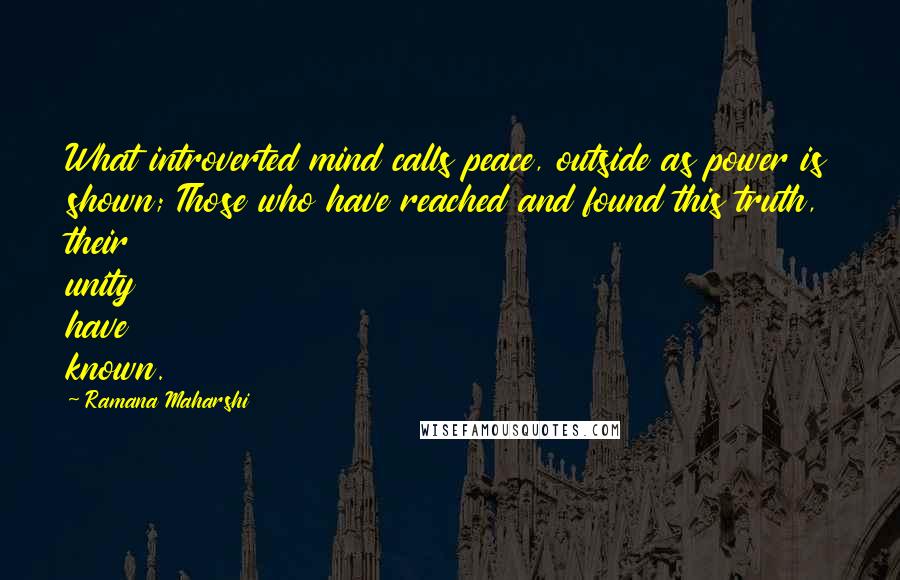 Ramana Maharshi quotes: What introverted mind calls peace, outside as power is shown; Those who have reached and found this truth, their unity have known. Ramana Maharshi quotes: What introverted mind calls peace, outside as power is shown; Those who have reached and found this truth, their unity have known.