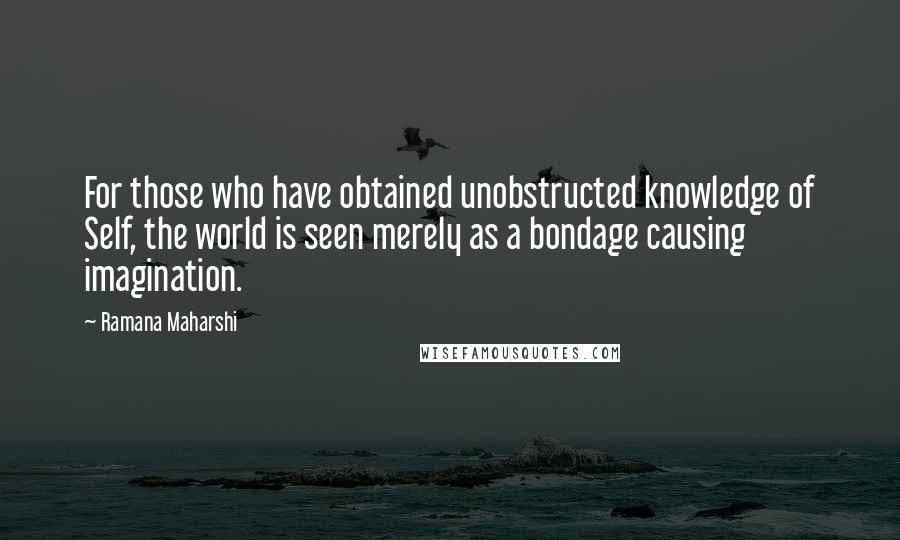 Ramana Maharshi quotes: For those who have obtained unobstructed knowledge of Self, the world is seen merely as a bondage causing imagination. Ramana Maharshi quotes: For those who have obtained unobstructed knowledge of Self, the world is seen merely as a bondage causing imagination.