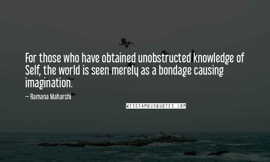 Ramana Maharshi quotes: For those who have obtained unobstructed knowledge of Self, the world is seen merely as a bondage causing imagination.