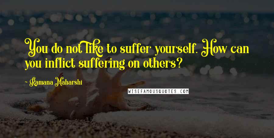 Ramana Maharshi quotes: You do not like to suffer yourself. How can you inflict suffering on others?