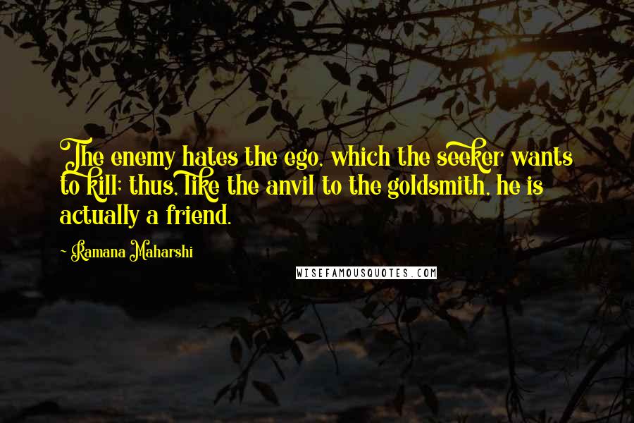 Ramana Maharshi quotes: The enemy hates the ego, which the seeker wants to kill; thus, like the anvil to the goldsmith, he is actually a friend. Ramana Maharshi quotes: The enemy hates the ego, which the seeker wants to kill; thus, like the anvil to the goldsmith, he is actually a friend.