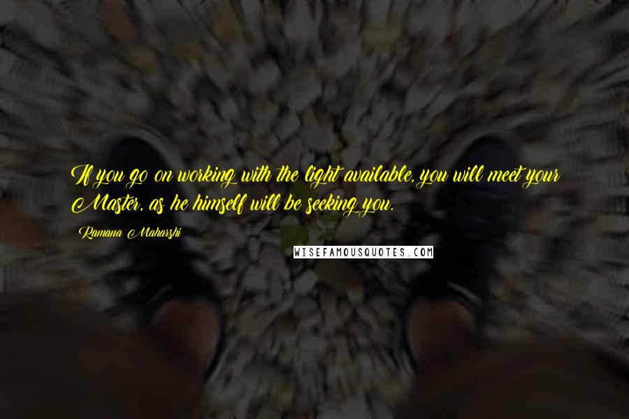 Ramana Maharshi quotes: If you go on working with the light available, you will meet your Master, as he himself will be seeking you. Ramana Maharshi quotes: If you go on working with the light available, you will meet your Master, as he himself will be seeking you.