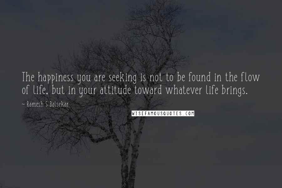 Ramesh S Balsekar quotes: The happiness you are seeking is not to be found in the flow of life, but in your attitude toward whatever life brings. Ramesh S Balsekar quotes: The happiness you are seeking is not to be found in the flow of life, but in your attitude toward whatever life brings.