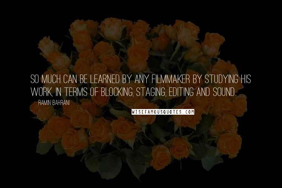 Ramin Bahrani quotes: So much can be learned by any filmmaker by studying his work, in terms of blocking, staging, editing and sound. Ramin Bahrani quotes: So much can be learned by any filmmaker by studying his work, in terms of blocking, staging, editing and sound.