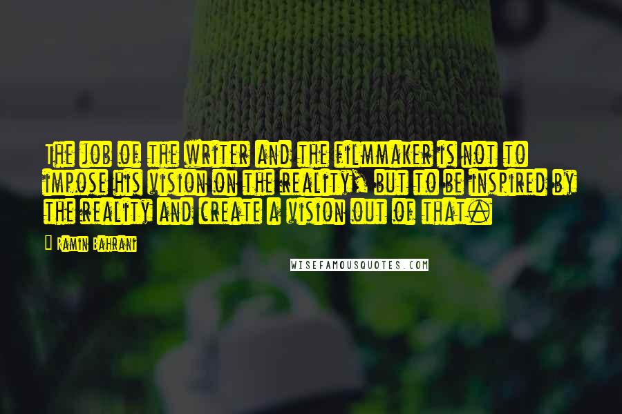 Ramin Bahrani quotes: The job of the writer and the filmmaker is not to impose his vision on the reality, but to be inspired by the reality and create a vision out of Ramin Bahrani quotes: The job of the writer and the filmmaker is not to impose his vision on the reality, but to be inspired by the reality and create a vision out of