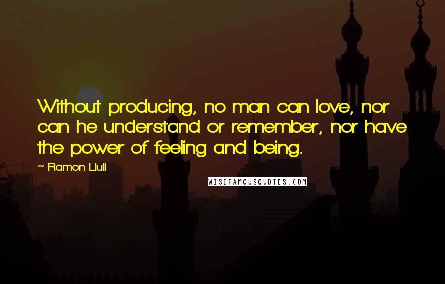 Ramon Llull quotes: Without producing, no man can love, nor can he understand or remember, nor have the power of feeling and being.