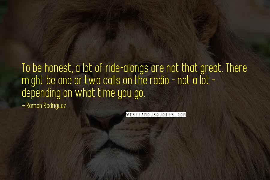 Ramon Rodriguez quotes: To be honest, a lot of ride-alongs are not that great. There might be one or two calls on the radio - not a lot - depending on what time Ramon Rodriguez quotes: To be honest, a lot of ride-alongs are not that great. There might be one or two calls on the radio - not a lot - depending on what time