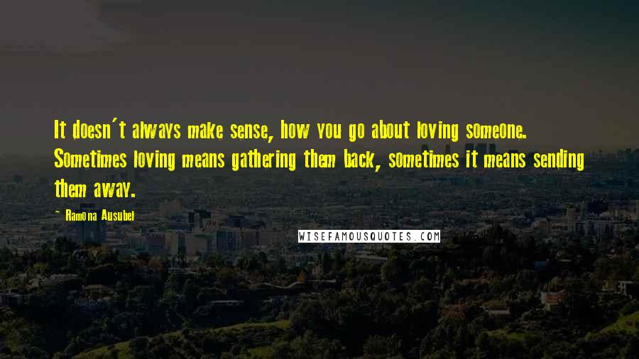 Ramona Ausubel quotes: It doesn't always make sense, how you go about loving someone. Sometimes loving means gathering them back, sometimes it means sending them away.