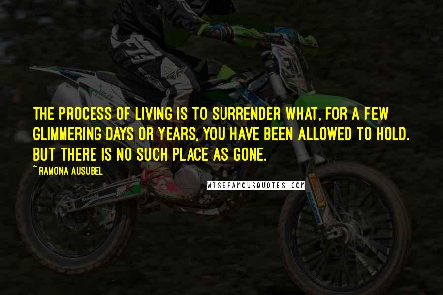 Ramona Ausubel quotes: The process of living is to surrender what, for a few glimmering days or years, you have been allowed to hold. But there is no such place as gone. Ramona Ausubel quotes: The process of living is to surrender what, for a few glimmering days or years, you have been allowed to hold. But there is no such place as gone.