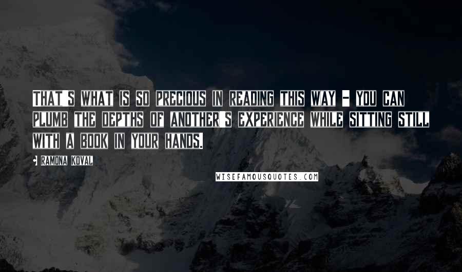 Ramona Koval quotes: That's what is so precious in reading this way - you can plumb the depths of another's experience while sitting still with a book in your hands. Ramona Koval quotes: That's what is so precious in reading this way - you can plumb the depths of another's experience while sitting still with a book in your hands.