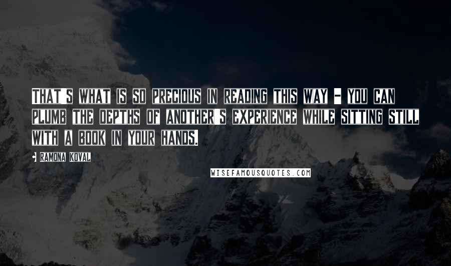 Ramona Koval quotes: That's what is so precious in reading this way - you can plumb the depths of another's experience while sitting still with a book in your hands.