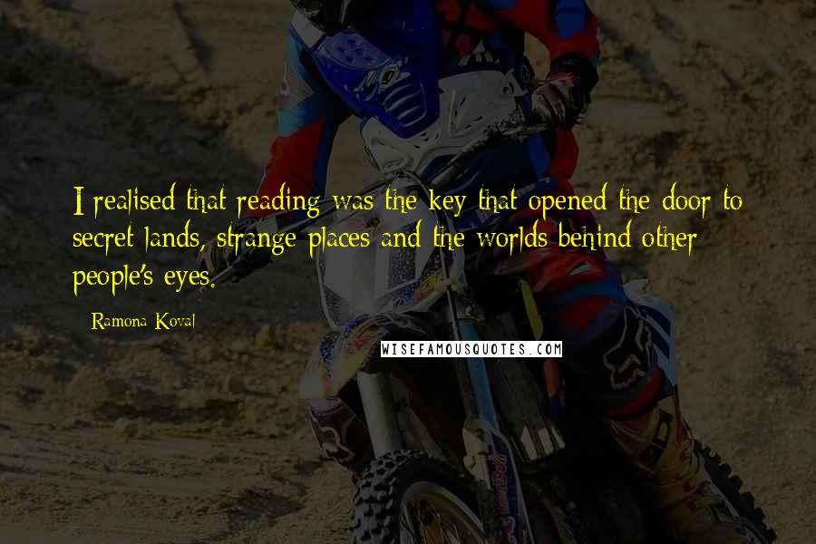 Ramona Koval quotes: I realised that reading was the key that opened the door to secret lands, strange places and the worlds behind other people's eyes. Ramona Koval quotes: I realised that reading was the key that opened the door to secret lands, strange places and the worlds behind other people's eyes.