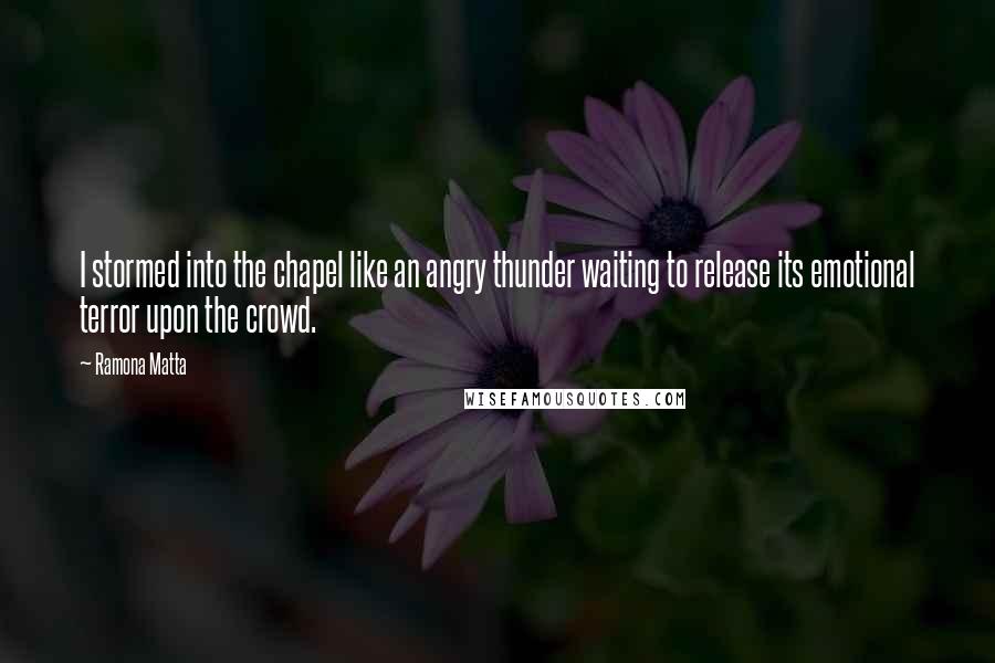 Ramona Matta quotes: I stormed into the chapel like an angry thunder waiting to release its emotional terror upon the crowd. Ramona Matta quotes: I stormed into the chapel like an angry thunder waiting to release its emotional terror upon the crowd.