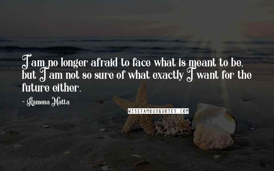 Ramona Matta quotes: I am no longer afraid to face what is meant to be, but I am not so sure of what exactly I want for the future either. Ramona Matta quotes: I am no longer afraid to face what is meant to be, but I am not so sure of what exactly I want for the future either.