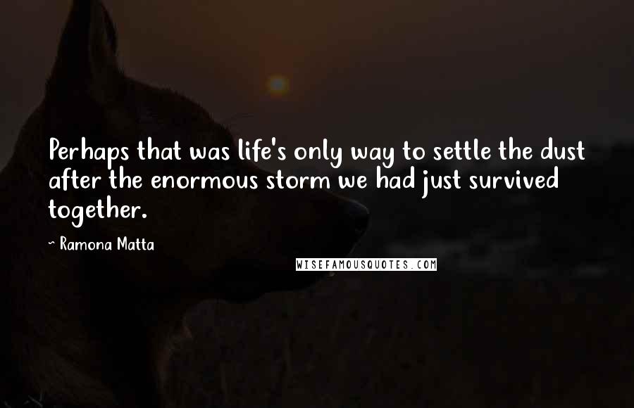 Ramona Matta quotes: Perhaps that was life's only way to settle the dust after the enormous storm we had just survived together. Ramona Matta quotes: Perhaps that was life's only way to settle the dust after the enormous storm we had just survived together.