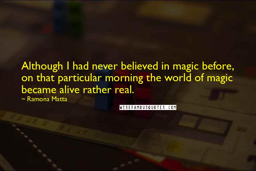 Ramona Matta quotes: Although I had never believed in magic before, on that particular morning the world of magic became alive rather real. Ramona Matta quotes: Although I had never believed in magic before, on that particular morning the world of magic became alive rather real.