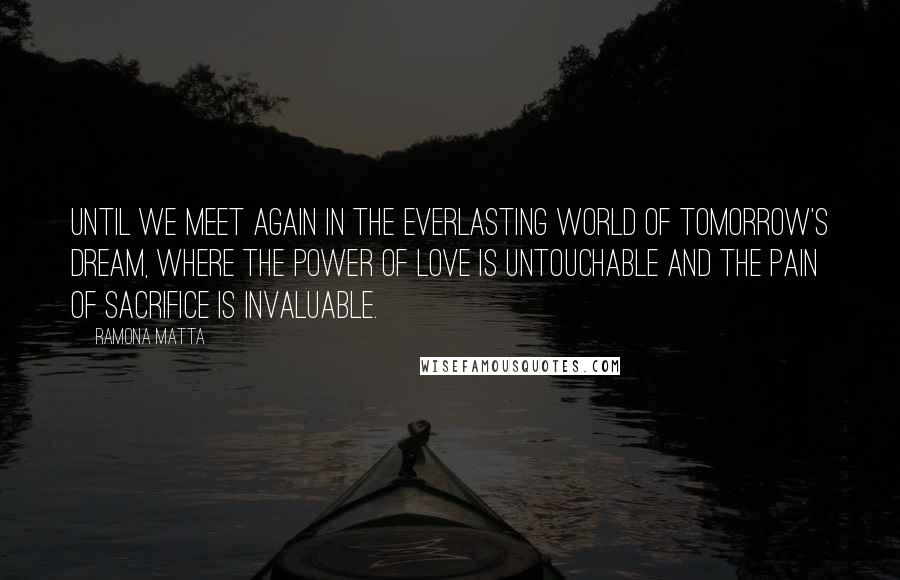 Ramona Matta quotes: Until we meet again in the everlasting world of tomorrow's dream, where the power of love is untouchable and the pain of sacrifice is invaluable. Ramona Matta quotes: Until we meet again in the everlasting world of tomorrow's dream, where the power of love is untouchable and the pain of sacrifice is invaluable.