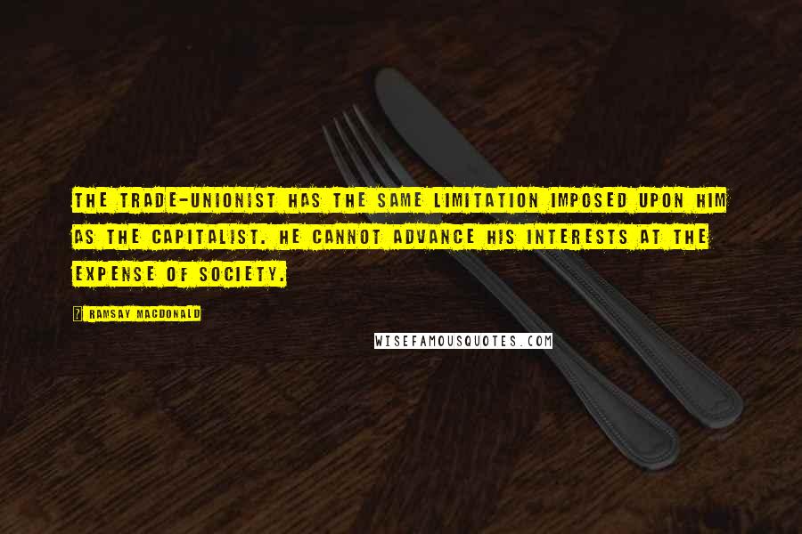 Ramsay MacDonald quotes: The trade-unionist has the same limitation imposed upon him as the capitalist. He cannot advance his interests at the expense of society.