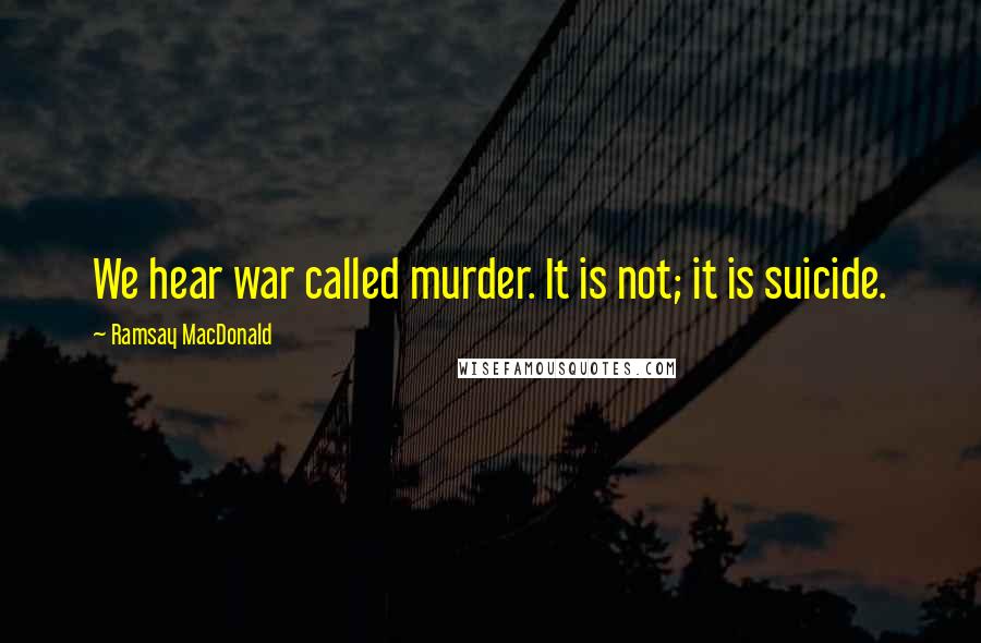 Ramsay MacDonald quotes: We hear war called murder. It is not; it is suicide.