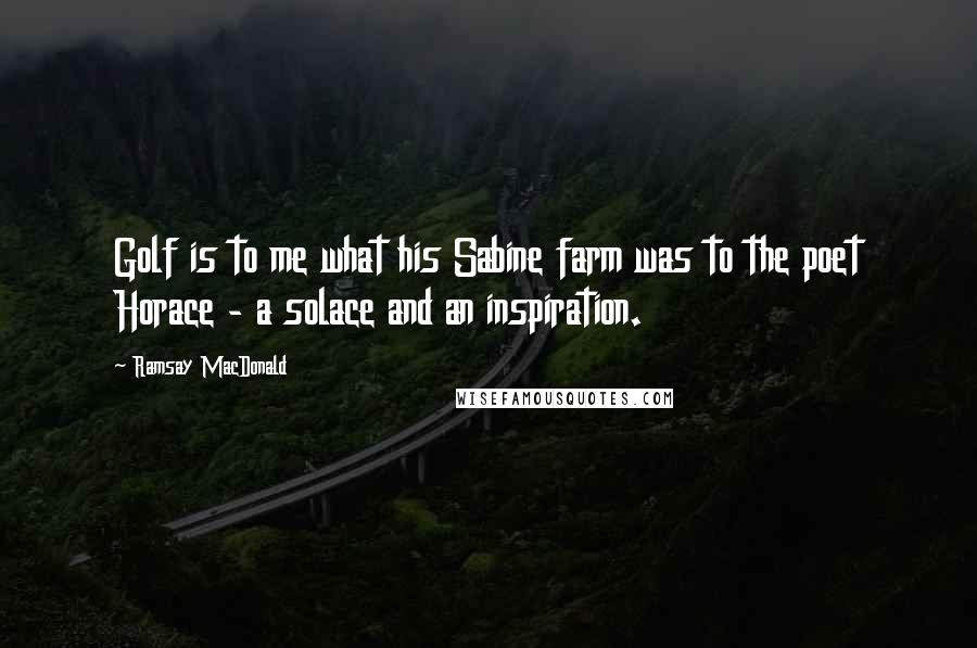 Ramsay MacDonald quotes: Golf is to me what his Sabine farm was to the poet Horace - a solace and an inspiration.