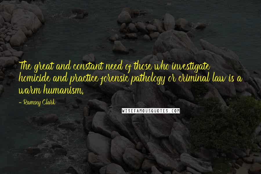 Ramsey Clark quotes: The great and constant need of those who investigate homicide and practice forensic pathology or criminal law is a warm humanism.