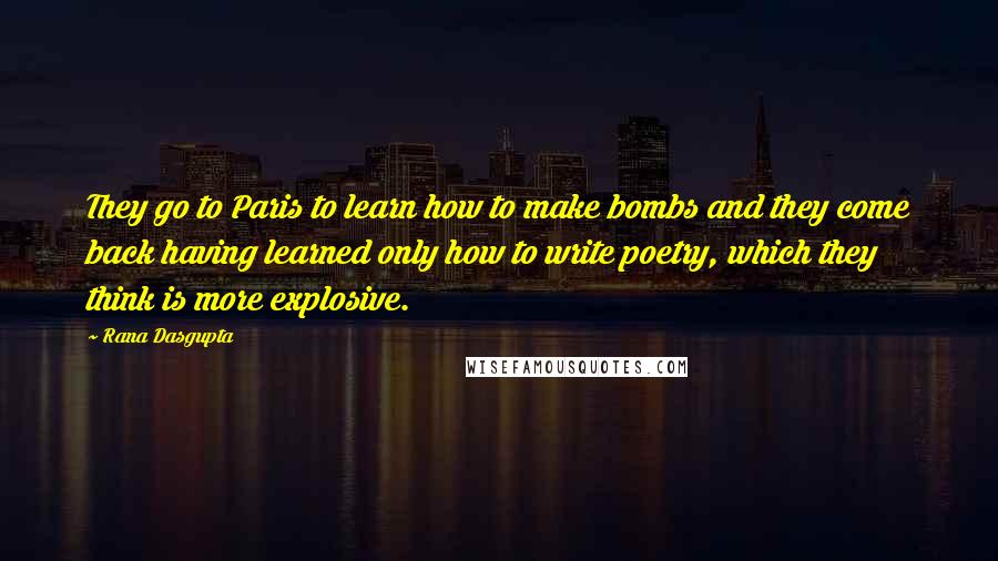Rana Dasgupta quotes: They go to Paris to learn how to make bombs and they come back having learned only how to write poetry, which they think is more explosive.