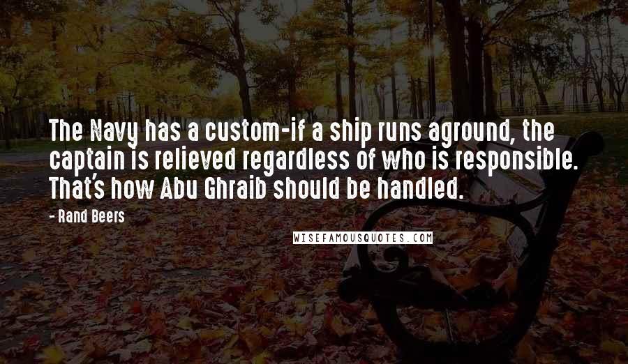 Rand Beers quotes: The Navy has a custom-if a ship runs aground, the captain is relieved regardless of who is responsible. That's how Abu Ghraib should be handled.