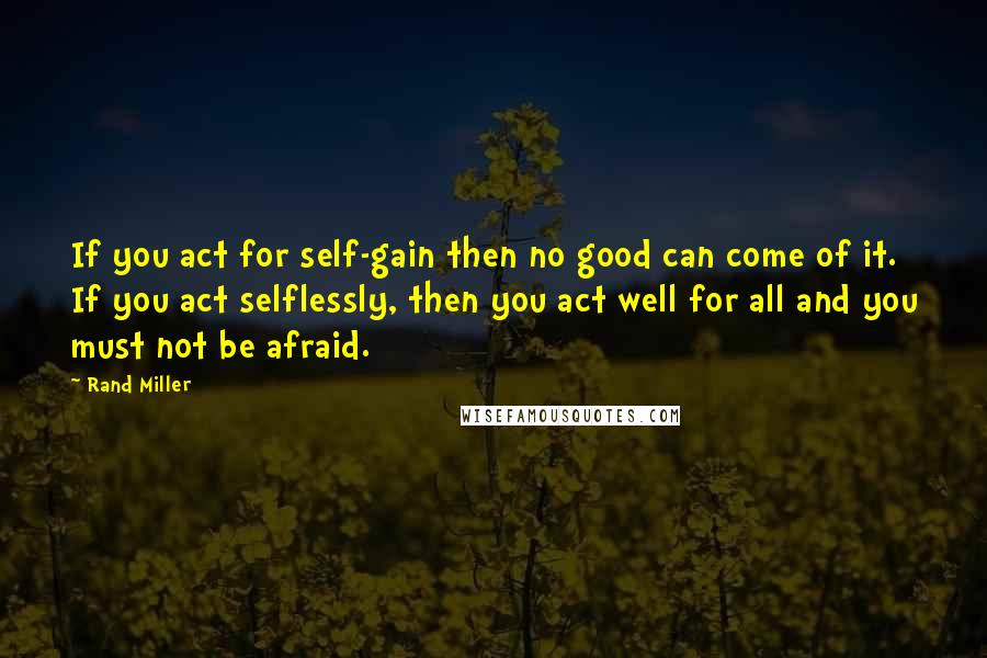 Rand Miller quotes: If you act for self-gain then no good can come of it. If you act selflessly, then you act well for all and you must not be afraid.