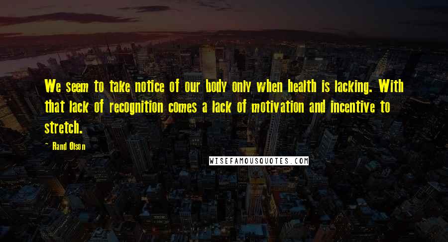 Rand Olson quotes: We seem to take notice of our body only when health is lacking. With that lack of recognition comes a lack of motivation and incentive to stretch. Rand Olson quotes: We seem to take notice of our body only when health is lacking. With that lack of recognition comes a lack of motivation and incentive to stretch.