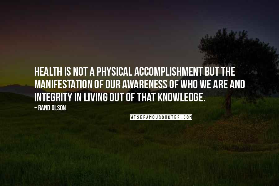 Rand Olson quotes: Health is not a physical accomplishment but the manifestation of our awareness of who we are and integrity in living out of that knowledge.