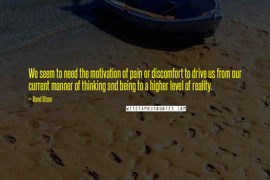 Rand Olson quotes: We seem to need the motivation of pain or discomfort to drive us from our current manner of thinking and being to a higher level of reality. Rand Olson quotes: We seem to need the motivation of pain or discomfort to drive us from our current manner of thinking and being to a higher level of reality.