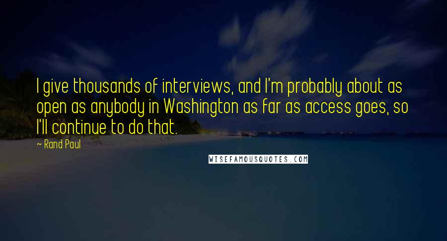 Rand Paul quotes: I give thousands of interviews, and I'm probably about as open as anybody in Washington as far as access goes, so I'll continue to do that.